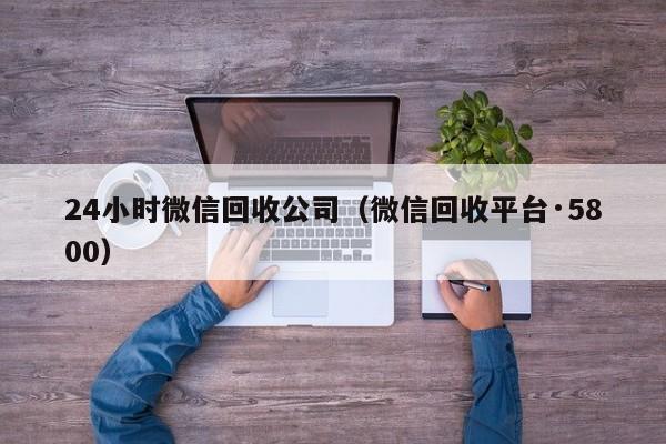 24小时微信回收公司（微信回收平台·5800）