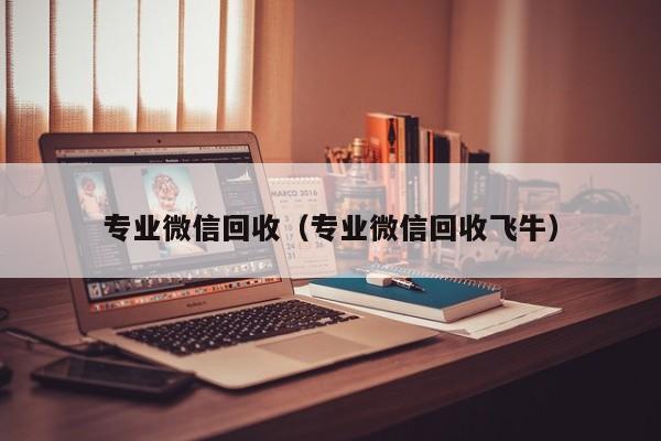 专业微信回收（专业微信回收飞牛）
