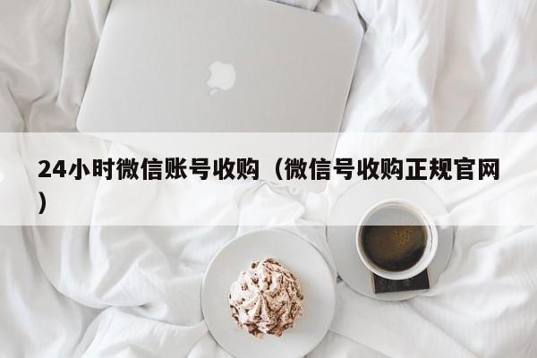 24小时微信账号收购（微信号收购正规官网）