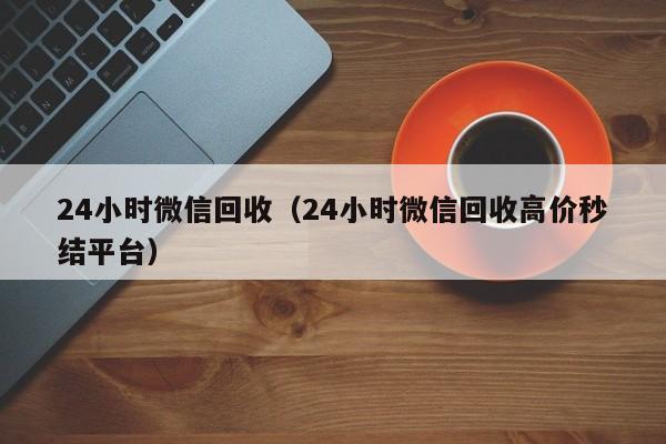 24小时微信回收（24小时微信回收高价秒结平台）