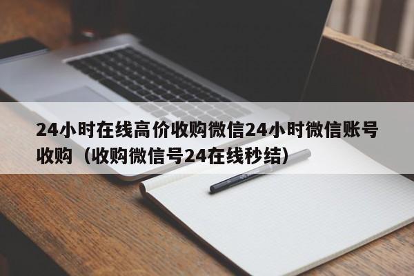 24小时在线高价收购微信24小时微信账号收购（收购微信号24在线秒结）