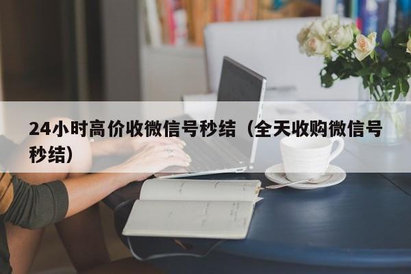 24小时高价收微信号秒结（全天收购微信号秒结）