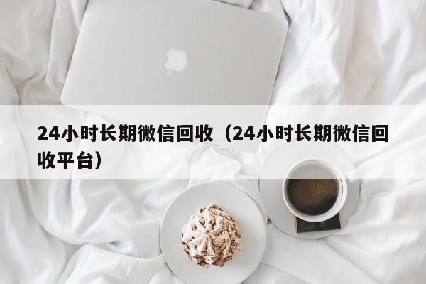 24小时长期微信回收（24小时长期微信回收平台）
