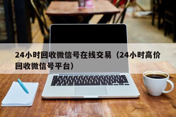 24小时回收微信号在线交易（24小时高价回收微信号平台）
