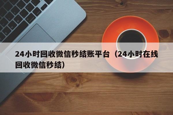 24小时回收微信秒结账平台（24小时在线回收微信秒结）