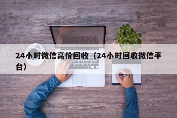 24小时微信高价回收（24小时回收微信平台）