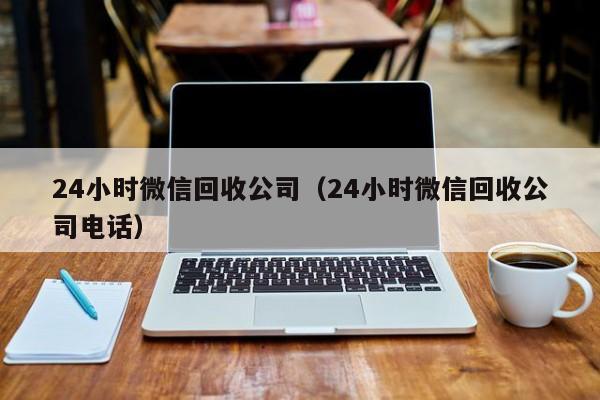 24小时微信回收公司（24小时微信回收公司电话）